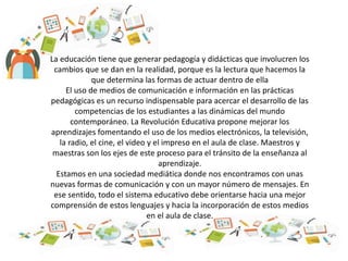 La educación tiene que generar pedagogía y didácticas que involucren los
cambios que se dan en la realidad, porque es la lectura que hacemos la
que determina las formas de actuar dentro de ella
El uso de medios de comunicación e información en las prácticas
pedagógicas es un recurso indispensable para acercar el desarrollo de las
competencias de los estudiantes a las dinámicas del mundo
contemporáneo. La Revolución Educativa propone mejorar los
aprendizajes fomentando el uso de los medios electrónicos, la televisión,
la radio, el cine, el video y el impreso en el aula de clase. Maestros y
maestras son los ejes de este proceso para el tránsito de la enseñanza al
aprendizaje.
Estamos en una sociedad mediática donde nos encontramos con unas
nuevas formas de comunicación y con un mayor número de mensajes. En
ese sentido, todo el sistema educativo debe orientarse hacia una mejor
comprensión de estos lenguajes y hacia la incorporación de estos medios
en el aula de clase.
 