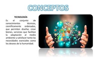 TECNOLOGÍA
Es el conjunto de
conocimientos técnicos,
científicamente ordenados,
que permiten diseñar, crear
bienes, servicios que facilitan
la adaptación al medio
ambiente y satisfacer tanto las
necesidades esenciales como
los deseos de la humanidad.
 