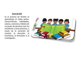 EDUCACIÓN
Es el proceso de facilitar el
aprendizaje en todas partes.
Conocimientos, habilidades,
valores, creencias y hábitos de
un grupo de personas que los
transfieren a otras personas, a
través de la narración de
cuentos, la discusión, la
enseñanza, la formación o la
investigación.
 
