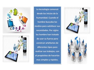 La tecnología comenzó
desde los inicios de la
humanidad. Cuando el
hombre buscaba los
medios para satisfacer sus
necesidades. Por siglos
los hombre han tratado
de usar su fuerza para
construir artefactos de
diferentes tipos para
realizar sus trabajos, con
el propósitos de hacerlos
mas simples y rápidos.
 