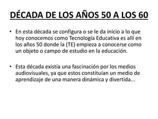 DÉCADA DE LOS AÑOS 50 A LOS 60
• En esta década se configura o se le da inicio a lo que
hoy conocemos como Tecnología Educativa es allí en
los años 50 donde la (TE) empieza a conocerse como
un objeto o campo de estudio en la educación.
• Esta década existía una fascinación por los medios
audiovisuales, ya que estos constituían un medio de
aprendizaje de una manera dinámica y divertida...
 