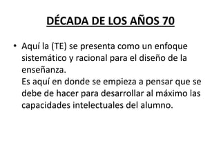 DÉCADA DE LOS AÑOS 70
• Aquí la (TE) se presenta como un enfoque
sistemático y racional para el diseño de la
enseñanza.
Es aquí en donde se empieza a pensar que se
debe de hacer para desarrollar al máximo las
capacidades intelectuales del alumno.
 