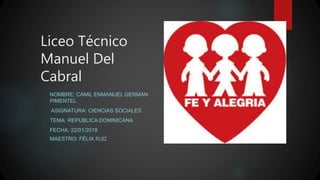 Liceo Técnico
Manuel Del
Cabral
NOMBRE: CAMIL ENMANUEL GERMAN
PIMENTEL
ASIGNATURA: CIENCIAS SOCIALES
TEMA: REPUBLICA DOMINICANA
FECHA: 22/01/2019
MAESTRO: FÉLIX RUIZ
 