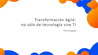 Félix Bragado
Transformación Agile:
no sólo de tecnología vive TI
 