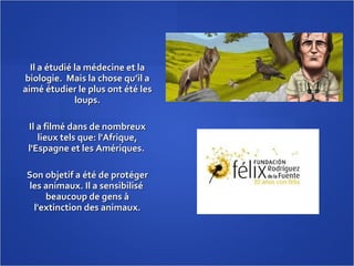 Il a étudié la médecine et la biologie.  Mais la chose qu’il a aimé étudier le plus ont été les loups. Il a filmé dans de nombreux lieux tels que: l'Afrique, l'Espagne et les Amériques.  Son objetif a été de protéger les animaux. Il a sensibilisé  beaucoup de gens à l'extinction des animaux. 