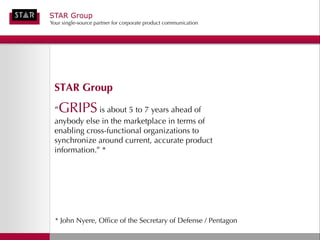 STAR Group
Your single-source partner for corporate product communication




 STAR Group
 “   GRIPS is about 5 to 7 years ahead of
 anybody else in the marketplace in terms of
 enabling cross-functional organizations to
 synchronize around current, accurate product
 information.” *




  * John Nyere, Office of the Secretary of Defense / Pentagon
 
