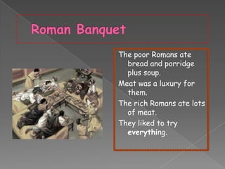 The poor Romans ate
bread and porridge
plus soup.
Meat was a luxury for
them.
The rich Romans ate lots
of meat.
They liked to try
everything.

 