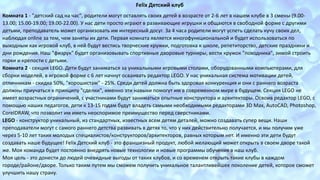 Felix Детский клуб 
Комната 1 - "детский сад на час", родители могут оставлять своих детей в возрасте от 2-6 лет в нашем клубе в 3 смены (9.00- 
13.00; 15.00-19.00; 19.00-22.00). У нас дети просто играют в развивающие игрушки и общаются в свободной форме с другими 
детьми, преподаватель может организовать им интересный досуг. За 4 часа родители могут успеть сделать кучу своих дел, 
наблюдая online за тем, чем заняты их дети. Первая комната является многофункциональной и будет использоваться по 
выходным как игровой клуб, в ней будут вестись творческие кружки, подготовка к школе, репетиторство, детские праздники и 
дни рождения. Наш "физрук" будет организовывать спортивные дворовые турниры, вести кружок "походника", зимой строить 
горки и крепости с детьми. 
Комната 2 - секция LEGO. Дети будут заниматься за уникальными игровыми столами, оборудованными компьютерами, для 
сборки моделей, в игровой форме с 6 лет начнут осваивать редактор LEGO. У нас уникальная система мотивации детей, 
отличникам - скидка 50%, "хорошистам" - 25%. Среди детей должна быть здоровая конкуренция и они с раннего возраста 
должны приучаться к принципу "сделки", именно эти навыки помогут им в современном мире в будущем. Секция LEGO не 
имеет возрастных ограничений, с участниками будут заниматься опытные конструктора и архитекторы. Освоив редактор LEGO, с 
помощью наших педагогов, дети к 13-15 годам будут владеть самыми необходимыми редакторами 3D Max, AutoCAD, Photoshop, 
CorelDRAW, что позволит им иметь неоспоримое преимущество перед сверстниками. 
LEGO - конструктор уникальный, из стандартных, известных всем детям деталей, можно создавать супер вещи. Наши 
преподаватели могут с самого раннего детства развивать в детях то, что у них действительно получается, и мы получим уже 
через 5-10 лет таких молодых специалистов/конструкторов/архитекторов, равных которым нет. И именно эти дети будут 
создавать наше будущее! Felix Детский клуб - это франшизный продукт, любой желающий может открыть в своем дворе такой 
же. Моя команда будет постоянно внедрять новые технологии и новые программы обучения в наш клуб. 
Моя цель - это донести до людей очевидные выгоды от таких клубов, и со временем открыть такие клубы в каждом 
городе/районе/дворе. Только таким путем мы сможем получить уникальное талантливейшее поколение детей, которое сможет 
улучшить нашу страну. 
 