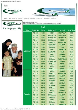 FELIX AIRWAYS | FLIGHTS SCHEDULE

flights

felix services

agencies

yemen

how can i?

about us

magazine

contact us

 Ramadan schedule 2013
Note : Departure and Arrival time are local time Sana'a [ 3+ GMT ]

Dept
DAY

Arrival

Arrv Time

7:00

ADEN

MUKALLA

8:00

8:30

MUKALLA

SOCOTRA

9:25

FO 251

9:55

SOCOTRA

MUKALLA

10:50

FO 251

11:20

MUKALLA

ADEN

12:20

FO 170

7:00

SANAA

HODIEDAH

7:30

FO 171

8:00

HODIEDAH

SANAA

8:30

FO 830

9:00

SANAA

TAIZ

9:30

FO 830

10:00

TAIZ

DAMMAM

12:20

FO 831

13:00

DAMMAM

TAIZ

15:20

FO 831

15:50

TAIZ

SANAA

16:20

FO 202

13:00

ADEN

SANAA

13:40

FO 196

14:10

SANAA

ALGAYDAH

15:30

FO 197

16:00

ALGAYDAH

SANAA

17:20

FO 203

20:00

SANAA

ADEN

20:40

FO 204

21:10

ADEN

SANAA

21:50

FO 205

22:20

SANAA

ADEN

23:00

FO 170

6:50

ADEN

SANAA

7:30

FO 170

8:00

SANAA

HODIEDAH

8:30

FO 171

9:00

HODIEDAH

SANAA

9:30

FO 186

7:00

SANAA

SIYOUN

8:00

FO 186

08:30

SIYOUN

ADEN

09:30

FO 187

10:00

ADEN

SIYOUN

11:00

FO 187

11:30

SIYOUN

SANAA

12:30

FO 102

10:00

SANAA

ADEN

10:40

FO 103

11:10

ADEN

SANAA

11:50

FO 152

12:30

SANAA

MUKALLA

13:30

FO 153

14:00

MUKALLA

SANAA

15:00

FO 166

13:00

SANAA

TAIZ

13:30

FO 167

14:00

TAIZ

SANAA

14:30

FO 832

16:00

SANAA

ADEN

16:40

FO 832
http://www.felixairways.com/schedule.php[30/11/2013 9:57:03]

Departure

FO 250

Tuesday

Time

FO 250

MONDAY

Flight No.

17:10

ADEN

DAMMAM

20:00

 