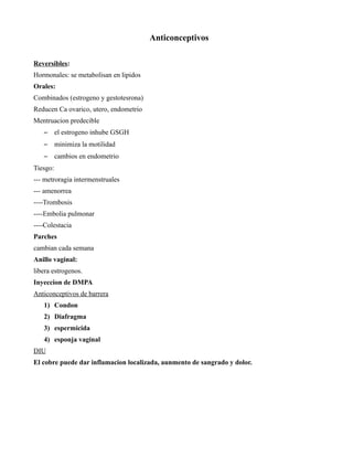 Anticonceptivos

Reversibles:
Hormonales: se metabolisan en lipidos
Orales:
Combinados (estrogeno y gestotesrona)
Reducen Ca ovarico, utero, endometrio
Mentruacion predecible
   –      el estrogeno inhube GSGH
   –      minimiza la motilidad
   –      cambios en endometrio
Tiesgo:
--- metroragia intermenstruales
--- amenorrea
----Trombosis
----Embolia pulmonar
----Colestacia
Parches
cambian cada semana
Anillo vaginal:
libera estrogenos.
Inyeccion de DMPA
Anticonceptivos de barrera
   1) Condon
   2) Diafragma
   3) espermicida
   4) esponja vaginal
DIU
El cobre puede dar inflamacion localizada, aunmento de sangrado y dolor.
 