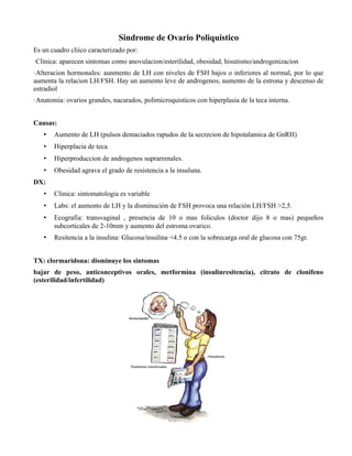 Sindrome de Ovario Poliquistico
Es un cuadro cliico caracterizado por:
·Clinica: aparecen sintomas como anovulacion/esterilidad, obesidad, hisutismo/androgenizacion
·Alteracion hormonales: aunmento de LH con niveles de FSH bajos o inferiores al normal, por lo que
aumenta la relacion LH/FSH. Hay un aumento leve de androgenos, aumento de la estrona y descenso de
estradiol
·Anatomia: ovarios grandes, nacarados, polimicroquisticos con hiperplasia de la teca interna.


Causas:
   •   Aumento de LH (pulsos demaciados rapudos de la secrecion de hipotalamica de GnRH)
   •   Hiperplacia de teca.
   •   Hiperproduccion de androgenos suprarrenales.
   •   Obesidad agrava el grado de resistencia a la insuluna.
DX:
   •   Clinica: sintomatologia es variable
   •   Labs: el aumento de LH y la disminución de FSH provoca una relación LH/FSH >2,5.
   •   Ecografia: transvaginal , presencia de 10 o mas foliculos (doctor dijo 8 o mas) pequeños
       subcorticales de 2-10mm y aumento del estroma ovarico.
   •   Resitencia a la insulina: Glucosa/insulina <4.5 o con la sobrecarga oral de glucosa con 75gr.


TX: clormaridona: disminuye los sintomas
bajar de peso, anticonceptivos orales, metformina (insulinresitencia), citrato de clonifeno
(esterilidad/infertilidad)
 