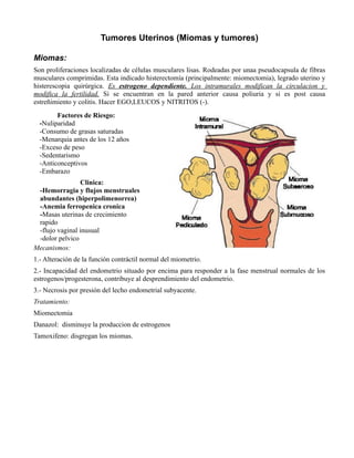 Tumores Uterinos (Miomas y tumores)

Miomas:
Son proliferaciones localizadas de células musculares lisas. Rodeadas por unaa pseudocapsula de fibras
musculares comprimidas. Esta indicado histerectomía (principalmente: miomectomia), legrado uterino y
histerescopia quirúrgica. Es estrogeno dependiente. Los intramurales modifican la circulacion y
modifica la fertilidad. Si se encuentran en la pared anterior causa poliuria y si es post causa
estreñimiento y colitis. Hacer EGO,LEUCOS y NITRITOS (-).
        Factores de Riesgo:
  -Nuliparidad
  -Consumo de grasas saturadas
  -Menarquia antes de los 12 años
  -Exceso de peso
  -Sedentarismo
  -Anticonceptivos
  -Embarazo
                Clinica:
 -Hemorragia y flujos menstruales
 abundantes (hiperpolimenorrea)
 -Anemia ferropenica cronica
 -Masas uterinas de crecimiento
 rapido
 -flujo vaginal inusual
 -dolor pelvico
Mecanismos:
1.- Alteración de la función contráctil normal del miometrio.
2.- Incapacidad del endometrio situado por encima para responder a la fase menstrual normales de los
estrogenos/progesterona, contribuye al desprendimiento del endometrio.
3.- Necrosis por presión del lecho endometrial subyacente.
Tratamiento:
Miomectomia
Danazol: disminuye la produccion de estrogenos
Tamoxifeno: disgregan los miomas.
 