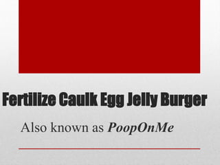 Fertilize Caulk Egg Jelly Burger
Also known as PoopOnMe
 