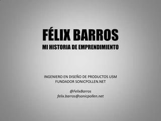 FÉLIX BARROS
MI HISTORIA DE EMPRENDIMIENTO



INGENIERO EN DISEÑO DE PRODUCTOS USM
     FUNDADOR SONICPOLLEN.NET

              @FelixBarros
      felix.barros@sonicpollen.net
 