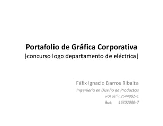 Portafolio de Gráfica Corporativa
[concurso logo departamento de eléctrica]



                  Félix Ignacio Barros Ribalta
                  Ingeniería en Diseño de Productos
                                 Rol usm: 2544002-1
                                 Rut:   16302080-7
 