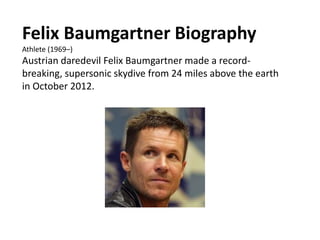 Felix Baumgartner Biography
Athlete (1969–)
Austrian daredevil Felix Baumgartner made a record-
breaking, supersonic skydive from 24 miles above the earth
in October 2012.
 