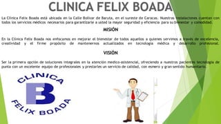 La Clínica Felix Boada está ubicada en la Calle Bolívar de Baruta, en el sureste de Caracas. Nuestras instalaciones cuentan con
todos los servicios médicos necesarios para garantizarle a usted la mayor seguridad y eficiencia para su bienestar y comodidad.
MISIÓN
En la Clínica Felix Boada nos enfocamos en mejorar el bienestar de todos aquellos a quienes servimos a través de excelencia,
creatividad y el firme propósito de mantenernos actualizados en tecnología médica y desarrollo profesional.
VISIÓN
Ser la primera opción de soluciones integrales en la atención medico-asistencial, ofreciendo a nuestros pacientes tecnología de
punta con un excelente equipo de profesionales y prestarles un servicio de calidad, con esmero y gran sentido humanitario.
 