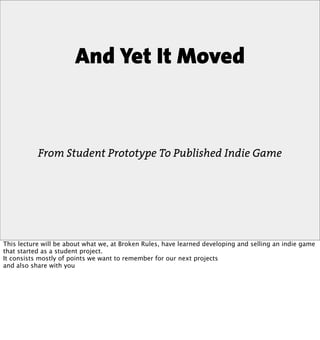 And Yet It Moved



           From Student Prototype To Published Indie Game




This lecture will be about what we, at Broken Rules, have learned developing and selling an indie game
that started as a student project.
It consists mostly of points we want to remember for our next projects
and also share with you
 