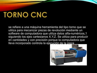 se refiere a una máquina herramienta del tipo torno que se
utiliza para mecanizar piezas de revolución mediante un
software de computadora que utiliza datos alfa-numéricos,1
siguiendo los ejes cartesianos X,Y,Z. Se utiliza para producir
en cantidades y con precisión porque la computadora que
lleva incorporado controla la ejecución de la pieza
 