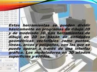 Estas herramientas se pueden dividir
básicamente en programas de dibujo 2D
y de modelado 3D. Las herramientas de
dibujo en 2D se basan en entidades
geométricas vectoriales como puntos,
líneas, arcos y polígonos, con las que se
puede operar a través de una interfaz
gráfica. Los modeladores en 3D añaden
superficies y sólidos.
 