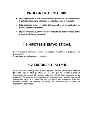 PRUEBA DE HIPÓTESIS
 Busca responder a una pregunta sobre el valor de un parámetro en
la población (siempre utilizando los resultados de la muestra)
 Esta pregunta sobre el valor del parámetro en la población se
plantea utilizando hipótesis
 El procedimiento cuantifica en qué medida los datos de la muestra
apoyan la hipótesis planteada
1.1 HIPÓTESIS ESTADÍSTICAS.
Son enunciados formulados como
Son enunciados formulados como respuestas tentativas a preguntas de
investigación.
Pregunta de investigación → Hipótesis
1.2 ERRORES TIPO I Y II
En un estudio de investigación, el error de tipo I también denominado error de
tipo alfa (α)1 o falso positivo, es el error que se comete cuando el
investigador no acepta la hipótesis nula (Ho) siendo ésta verdadera en la
población. Es equivalente a encontrar un resultado falso positivo, porque el
investigador llega a la conclusión de que existe una diferencia entre las
hipótesis cuando en realidad no existe. Se relaciona con el nivel de
significancia estadística.
 