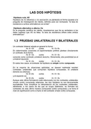 LAS DOS HIPÓTESIS
Hipótesis nula, H0
Hipótesis de no diferencia o no asociación, es planteada en forma opuesta a la
pregunta de investigación de interés, definida para ser rechazada: “la tasa de
resistencia a ambos antimaláricos es similar”
Hipótesis alternativa o alterna, Ha
Es la pregunta científica de interés. Aceptaremos que Ha es verdadera si los
datos sugieren que H0 es falsa: “la tasa de resistencia difiere entre ambos
antimaláricos”
1.3 PRUEBAS UNILATERALES Y BILATERALES
Un contraste bilateral adopta en general la forma:
H0: θ = θ0 contra H1: θ ≠ θ0
En determinadas ocasiones el experimentador prefiere plantear directamente
un contraste de la forma:
H0: θ = θ0 contra H1: θ > θ0
conocido como contraste unilateral derecho. Obviamente, otra posibilidad es el
unilateral izquierdo:
H0: θ = θ0 contra H1: θ < θ0
En estos tres casos, el contraste de hipótesis es simple contra compuesta.
En la mayoría de situaciones aplicadas, se desean realmente resolver
contrastes unilaterales que comportan hipótesis compuestas. El unilateral
derecho es entonces:
H0: θ ≤ θ0 contra H1: θ > θ0
y el izquierdo es:
H0: θ ≥ θ0 contra H1: θ < θ0
Aunque esta última formulación está relacionada con los contrastes unilaterales
simple contra compuesta anteriores, las dos hipótesis no son técnicamente
equivalentes Para simplificar la interpretación de los contrastes unilaterales,
atendiendo a los casos de los que se ocupa Statmedia, se formulan los
contrastes de esta última manera (compuesta contra compuesta) y se toma el
nivel de significación como si fuera el del contraste simple contra compuesta.
 