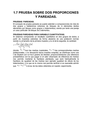 1.7 PRUEBA SOBRE DOS PROPORCIONES
Y PAREADAS.
PRUEBAS PAREADAS.
El concepto de prueba pareada se puede extender a comparaciones de más de
dos grupos y hablaremos entonces de bloques de m elementos (tantos
elementos por bloque como grupos o tratamientos), siendo por tanto una pareja
un caso particular de bloque de 2 elementos.
PRUEBAS PAREADAS PARA VARIABLE CUANTITATIVAS.
Si estamos comparando un resultado cuantitativo en dos grupos de datos, a
partir de muestras extraídas de forma aleatoria de una población normal,
siendo nA el tamaño de la primera muestra y nB el de la segunda, la cantidad:
(donde son las medias muéstrales, las correspondientes medias
poblacionales, s la desviación típica muestra conjunta), se distribuye como una
t de Student con nA+nB-2 grados de libertad, proporcionándonos una referencia
probabilística con la que juzgar si el valor observado de diferencia de medias
nos permite mantener la hipótesis planteada, que será habitualmente la
hipótesis de igualdad de las medias (por ejemplo igualdad de efecto de los
tratamientos), o lo que es lo mismo nos permite verificar si es razonable admitir
que a la luz de los datos obtenidos en nuestro experimento.
 