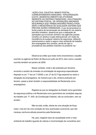 “AÇÃO CIVIL COLETIVA. BANCO POSTAL.
CORRESPONDENTE BANCÁRIO. TERCEIRIZAÇÃO
ILÍCITA. DESENVOLVIMENTO DE ATIVIDADE
INERENTE AO SISTEMA FINANCEIRO. AGLUTINAÇÃO,
AO SISTEMA POSTAL, DE OPERAÇÕES ANCÁRIAS.
SEGURANÇA DOS TRABALHADORES PERICLITADA,
ANTE A INEXISTÊNCIA DE QUALQUER SISTEMA QUE
PREVINA AÇÕES CRIMINOSAS. A par da lamentável (e
ilícita) prática de terceirização da atividade fim do sistema
bancário brasileiro, observa-se que a realização de
operações que envolvam dinheiro nas agências postais
constitui um atrativo à ação delinquencial, em razão da
inexistência de qualquer sistema de segurança, afetando
sobremaneira o sadio e seguro meio ambiente de trabalho
dos empregados dos correios, sendo de rigor a
procedência dos pedidos inseridos na presente via.”
Observa-se então que neste nicho encontramos o assalto
ocorrido na agência de Rolim de Moura em julho de 2013, bem como o assalto
ocorrido também em janeiro de 2009.
Nesse contexto, onde o ato praticado por terceiros
encontra o cenário de omissão na contratação da segurança especializada
disposta no art. 1º da Lei 7.102/83, o art. 2º da CLT liga especial luz sobre a
obrigação da empregadora, de maneira que o ato, embora praticado por
terceiro, passa a atrair também a responsabilidade da Reclamada como
empregadora.
Registre-se que as obrigações do Estado como garantidor
da segurança pública e da Reclamada como garantidora de condições seguras
de trabalho (art. 7º, XXII, da Constituição Federal), não se confundem, nem se
anulam.
Não se está, então, diante de uma situação de força
maior, mas sim de uma condição de risco acentuada e previsível, que não
mereceu nenhuma atitude preventiva pela Reclamada.
Há, pois, inegável nexo de causalidade entre o meio
ambiente de trabalho (guarda de valores e movimentação de numerários sem
 