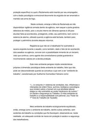 proteção específica) no qual o Reclamante está inserido por seu empregador,
com a lesão psicológica e emocional decorrente da angústia de ser amarrado e
mantido sob arma de fogo.
Neste contexto, emerge a falha da Reclamada ao não
disponibilizar vigilância armada dentro da agência, nem sequer a porta giratória
detectora de metais, pois o circuito interno de câmeras apenas é útil para
elucidar fatos já acontecidos, protegendo, então, seu patrimônio, bem como o
sistema de alarme, utilizado quando a agência está fechada, também para
proteger o patrimônio durante ataques noturnos.
Registre-se que não só o trabalhador foi submetido à
severa angústia durante o assalto, como também, dado o fato de ter acontecido
dois assaltos na agência, convive com a possibilidade iminente de um terceiro,
visto que continua, como agente dos correios/banco postal guardando e
movimentando valores em a devida proteção.
Este meio ambiente perigoso impõe características
próprias à dimensão psicológica deste ambiente de trabalho, fator que não
pode ser desconsiderado quando se conceitua o que vem a ser “ambiente de
trabalho”, caracterizado por Guilherme Guimarães Feliciano como:
“(...) o conjunto (= sistema) de condições, leis, influências e
interações de ordem física, química, biológica e psicológica
que incidem sobre o homem em sua atividade laboral,
esteja ou não submetido ao poder hierárquico de outrem.”
(in Saúde e Segurança no Trabalho: O meio ambiente do
trabalho e a responsabilidade civil patronal; Juiz Titular da
1ª Vara do Trabalho de Taubaté)
Meio ambiente de trabalho ecologicamente equilibrado,
então, emerge como o ambiente de trabalho, dentre outras vertentes, sem
acidentes de trabalho ou condições que lhe favoreçam, observando-se, nesta
realidade, um adequado controle de riscos em proteção à saúde e a segurança
dos trabalhadores.
 