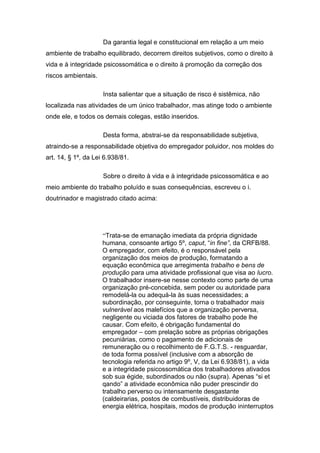 Da garantia legal e constitucional em relação a um meio
ambiente de trabalho equilibrado, decorrem direitos subjetivos, como o direito à
vida e à integridade psicossomática e o direito à promoção da correção dos
riscos ambientais.
Insta salientar que a situação de risco é sistêmica, não
localizada nas atividades de um único trabalhador, mas atinge todo o ambiente
onde ele, e todos os demais colegas, estão inseridos.
Desta forma, abstrai-se da responsabilidade subjetiva,
atraindo-se a responsabilidade objetiva do empregador poluidor, nos moldes do
art. 14, § 1º, da Lei 6.938/81.
Sobre o direito à vida e à integridade psicossomática e ao
meio ambiente do trabalho poluído e suas consequências, escreveu o i.
doutrinador e magistrado citado acima:
“Trata-se de emanação imediata da própria dignidade
humana, consoante artigo 5º, caput, “in fine”, da CRFB/88.
O empregador, com efeito, é o responsável pela
organização dos meios de produção, formatando a
equação econômica que arregimenta trabalho e bens de
produção para uma atividade profissional que visa ao lucro.
O trabalhador insere-se nesse contexto como parte de uma
organização pré-concebida, sem poder ou autoridade para
remodelá-la ou adequá-la às suas necessidades; a
subordinação, por conseguinte, torna o trabalhador mais
vulnerável aos malefícios que a organização perversa,
negligente ou viciada dos fatores de trabalho pode lhe
causar. Com efeito, é obrigação fundamental do
empregador – com prelação sobre as próprias obrigações
pecuniárias, como o pagamento de adicionais de
remuneração ou o recolhimento de F.G.T.S. - resguardar,
de toda forma possível (inclusive com a absorção de
tecnologia referida no artigo 9º, V, da Lei 6.938/81), a vida
e a integridade psicossomática dos trabalhadores ativados
sob sua égide, subordinados ou não (supra). Apenas “si et
qando” a atividade econômica não puder prescindir do
trabalho perverso ou intensamente desgastante
(caldeirarias, postos de combustíveis, distribuidoras de
energia elétrica, hospitais, modos de produção ininterruptos
 