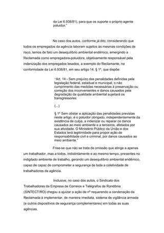 da Lei 6.938/81), para que os suporte o próprio agente
poluidor.”
No caso dos autos, conforme já dito, considerando que
todos os empregados da agência laboram sujeitos às mesmas condições de
risco, temos de fato um desequilíbrio ambiental endêmico, emergindo a
Reclamada como empregadora-poluidora, objetivamente responsável pela
indenização dos empregados lesados, a exemplo do Reclamante, na
conformidade da Lei 6.938/81, em seu artigo 14, § 1º, que dispõe:
“Art. 14 - Sem prejuízo das penalidades definidas pela
legislação federal, estadual e municipal, o não
cumprimento das medidas necessárias à preservação ou
correção dos inconvenientes e danos causados pela
degradação da qualidade ambiental sujeitará os
transgressores:
(...)
§ 1º Sem obstar a aplicação das penalidades previstas
neste artigo, é o poluidor obrigado, independentemente da
existência de culpa, a indenizar ou reparar os danos
causados ao meio ambiente e a terceiros, afetados por
sua atividade. O Ministério Público da União e dos
Estados terá legitimidade para propor ação de
responsabilidade civil e criminal, por danos causados ao
meio ambiente.”
Frise-se que não se trata de omissão que atinge a apenas
um trabalhador, mas a todos, indistintamente e ao mesmo tempo, presentes no
indigitado ambiente de trabalho, gerando um desequilíbrio ambiental endêmico,
capaz de capaz de comprometer a segurança de toda a coletividade de
trabalhadores da agência.
Inclusive, no caso dos autos, o Sindicato dos
Trabalhadores da Empresa de Correios e Telégrafos de Rondônia
(SINTECT/RO) chegou a ajuizar a ação de nº requerendo a condenação da
Reclamada à implementar, de maneira imediata, sistema de vigilância armada
(e outros dispositivos de segurança complementares) em todas as suas
agências.
 