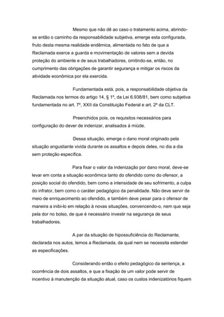 Mesmo que não dê ao caso o tratamento acima, abrindo-
se então o caminho da responsabilidade subjetiva, emerge esta configurada,
fruto desta mesma realidade endêmica, alimentada no fato de que a
Reclamada exerce a guarda e movimentação de valores sem a devida
proteção do ambiente e de seus trabalhadores, omitindo-se, então, no
cumprimento das obrigações de garantir segurança e mitigar os riscos da
atividade econômica por ela exercida.
Fundamentada está, pois, a responsabilidade objetiva da
Reclamada nos termos do artigo 14, § 1º, da Lei 6.938/81, bem como subjetiva
fundamentada no art. 7º, XXII da Constituição Federal e art. 2º da CLT.
Preenchidos pois, os requisitos necessários para
configuração do dever de indenizar, analisados à miúde.
Dessa situação, emerge o dano moral originado pela
situação angustiante vivida durante os assaltos e depois deles, no dia a dia
sem proteção específica.
Para fixar o valor da indenização por dano moral, deve-se
levar em conta a situação econômica tanto do ofendido como do ofensor, a
posição social do ofendido, bem como a intensidade de seu sofrimento, a culpa
do infrator, bem como o caráter pedagógico da penalidade. Não deve servir de
meio de enriquecimento ao ofendido, e também deve pesar para o ofensor de
maneira a inibi-lo em relação à novas situações, convencendo-o, nem que seja
pela dor no bolso, de que é necessário investir na segurança de seus
trabalhadores.
A par da situação de hipossuficiência do Reclamante,
declarada nos autos, temos a Reclamada, da qual nem se necessita estender
as especificações.
Considerando então o efeito pedagógico da sentença, a
ocorrência de dois assaltos, e que a fixação de um valor pode servir de
incentivo à manutenção da situação atual, caso os custos indenizatórios fiquem
 