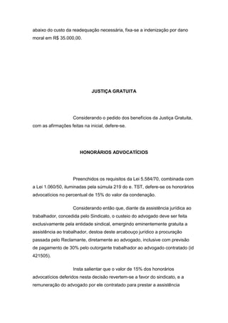 abaixo do custo da readequação necessária, fixa-se a indenização por dano
moral em R$ 35.000,00.
JUSTIÇA GRATUITA
Considerando o pedido dos benefícios da Justiça Gratuita,
com as afirmações feitas na inicial, defere-se.
HONORÁRIOS ADVOCATÍCIOS
Preenchidos os requisitos da Lei 5.584/70, combinada com
a Lei 1.060/50, iluminadas pela súmula 219 do e. TST, defere-se os honorários
advocatícios no percentual de 15% do valor da condenação.
Considerando então que, diante da assistência jurídica ao
trabalhador, concedida pelo Sindicato, o custeio do advogado deve ser feita
exclusivamente pela entidade sindical, emergindo eminentemente gratuita a
assistência ao trabalhador, destoa deste arcabouço jurídico a procuração
passada pelo Reclamante, diretamente ao advogado, inclusive com previsão
de pagamento de 30% pelo outorgante trabalhador ao advogado contratado (id
421505).
Insta salientar que o valor de 15% dos honorários
advocatícios deferidos nesta decisão revertem-se a favor do sindicato, e a
remuneração do advogado por ele contratado para prestar a assistência
 