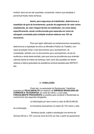 sindical, deve ser por ele suportada, unicamente, mesmo que extrapole o
percentual fixado nesta sentença.
Assim, para segurança do trabalhador, determina-se a
expedição de guia de levantamento, quando do pagamento do valor acima
estabelecido, do valor integral devido ao trabalhador, em nome deste,
especificamente, sendo confeccionada guia separada em nome do
advogado contratado pela entidade sindical relativos aos 15% de
honorários.
Para que sejam efetivados os esclarecimentos necessários,
determina-se a expedição de ofício ao Ministério Público do Trabalho, com
cópia da petição inicial, e dos documentos que a acompanham, da
contestação, também com os documentos que a acompanham, da ata de
audiência e ainda desta decisão, para que tome as providências que entender
cabíveis diante do mérito da sentença, bem como das questões em aberto
relativas à efetiva gratuidade da assistência sindical prestada pelo SINTECT-
RO.
3 - CONCLUSÃO
Posto isto, na apreciação da Reclamação Trabalhista
proposta por FELIX DADALTO em desfavor de EMPRESA BRASILEIRA DE
CORREIOS E TELÉGRAFOS, em sede de mérito, o Juízo julga
PARCIALMENTE PROCEDENTE os pedidos para condenar a Reclamada ao
cumprimento das seguintes obrigações:
a) indenização por dano moral no valor de R$ 35.000,00;
b) honorários advocatícios na ordem de 15% sobre o valor
da condenação.
Sentença líquida, sujeita a atualização nos termos da
Súmula 439 do e. TST Juros de mora de 0,5% ao mês, a partir do ajuizamento
 