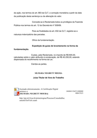 da ação, nos termos do art. 883 da CLT, e correção monetária a partir da data
da publicação desta sentença ou da alteração do valor.
Concede-se à Reclamada todos os privilégios da Fazenda
Pública nos termos do art. 12 do Decreto-lei nº 509/69.
Para as finalidades do art. 832 da CLT, registre-se a
natureza indenizatória das parcelas.
Ofício da fundamentação.
Expedição de guias de levantamento na forma da
fundamentação.
Custas, pela Reclamada, no importe de R$ 805,00,
calculadas sobre o valor atribuído à condenação, de R$ 40.250,00, estando
dispensada do recolhimento na forma da Lei.
Cientes as partes.
SILMARA NEGRETT MOURA
Juíza Titular de Vara do Trabalho
Assinado eletronicamente. A Certificação Digital
pertence a:
[SILMARA NEGRETT MOURA]
http://pje.trt14.jus.br/primeirograu/Processo/ConsultaDoc
umento/listView.seam
14040411564711000000
000637633
 