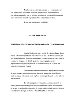 Nos termos da audiência relatada, as partes declararam
não possuir outra prova a ser produzida, requerendo o encerramento da
instrução processual, o que foi deferido, seguindo-se apresentação de razões
finais remissivas, restando rejeitada a última proposta conciliatória.
É, em apertada síntese, o relatório.
2 – FUNDAMENTAÇÃO
PRELIMINAR DE ILEGITIMIDADE PASSIVA ARGUIDA PELA RECLAMADA
Argui a Reclamada que o pedido de indenização por danos
morais está fundamentado em circunstâncias de fato e de direito que excluem
sua responsabilidade, posto que a segurança é uma questão de ordem pública,
sendo uma obrigação do Estado garantir a segurança pública com
implementação de políticas próprias, na conformidade do art. 3º, 5º e 144,
todos da Constituição Federal.
Acrescenta que não obstante tenha implementado medidas
de segurança em suas unidades, esta obrigação permanece com o Estado,
razão pela qual entende ser parte ilegítima para responder pelo pedido feito na
petição inicial.
Da leitura da petição inicial, observa-se que estando a
serviço da Reclamada na agência de Rolim de Moura, passou por momentos
de tensão e humilhação decorrentes do assalto implementado por dois homens
portando arma de fogo, conforme o BO 3918-2013, de 22/7/2013.
 