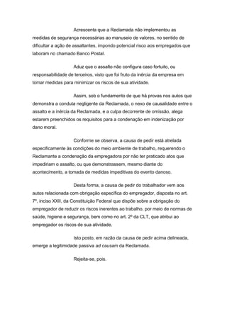 Acrescenta que a Reclamada não implementou as
medidas de segurança necessárias ao manuseio de valores, no sentido de
dificultar a ação de assaltantes, impondo potencial risco aos empregados que
laboram no chamado Banco Postal.
Aduz que o assalto não configura caso fortuito, ou
responsabilidade de terceiros, visto que foi fruto da inércia da empresa em
tomar medidas para minimizar os riscos de sua atividade.
Assim, sob o fundamento de que há provas nos autos que
demonstra a conduta negligente da Reclamada, o nexo de causalidade entre o
assalto e a inércia da Reclamada, e a culpa decorrente de omissão, alega
estarem preenchidos os requisitos para a condenação em indenização por
dano moral.
Conforme se observa, a causa de pedir está atrelada
especificamente às condições do meio ambiente de trabalho, requerendo o
Reclamante a condenação da empregadora por não ter praticado atos que
impediriam o assalto, ou que demonstrassem, mesmo diante do
acontecimento, a tomada de medidas impeditivas do evento danoso.
Desta forma, a causa de pedir do trabalhador vem aos
autos relacionada com obrigação específica do empregador, disposta no art.
7º, inciso XXII, da Constituição Federal que dispõe sobre a obrigação do
empregador de reduzir os riscos inerentes ao trabalho, por meio de normas de
saúde, higiene e segurança, bem como no art. 2º da CLT, que atribui ao
empregador os riscos de sua atividade.
Isto posto, em razão da causa de pedir acima delineada,
emerge a legitimidade passiva ad causam da Reclamada.
Rejeita-se, pois.
 
