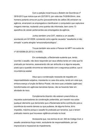 Com a petição inicial trouxe o Boletim de Ocorrência nº
3918-2013 que noticia que em 22/7/2013, por volta das 7h30/8h30min, dois
homens portanto arma em punho (provavelmente de calibre 38) entraram na
agência, amarraram os empregados e danificaram o computador que capturava
imagens internas, roubando uma quantia não informada, bem como 13
aparelhos de celular pertencentes aos empregados da agência.
Juntou também uma CAT, relativa a um assalto
acontecido em 9/1/2009, constando como agente causador “assaltante à mão
armada” e parte atingida “emocional/psicológico”.
Trouxe também aos autos o Parecer do MPT nos autos de
nº 00100088-25.2013.5.14.0003.
Em contestação, a Reclamada sustenta que, tendo
ocorrido o assalto, não deve responder por seus efeitos tendo em vista que foi
praticado por terceiros, asseverando não ser atribuída a si alguma sequela,
posto que a questão encontra-se relacionada com a segurança pública, que é
incumbência estatal.
Aduz que a condenação necessita de respaldo em
responsabilidade subjetiva, inexistente no caso dos autos, tendo em vista que,
embora exerça a função de Banco Postal, não teve suas unidades (agências)
transformadas em agências bancárias típicas, não se havendo falar em
atividade de risco.
Complementa dizendo não estarem preenchidos os
requisitos autorizadores da condenação pretendida, por inexistir nos autos
qualquer elemento que demonstre que a Reclamada tenha contribuído para a
ocorrência do evento danoso ou que pudesse, de alguma forma, tê-lo
impedido, máxime porque o assalto foi praticado por terceiros, que o teriam
praticado mesmo que houvesse vigilância armada no local.
Acrescenta que, nos termos do art. 393 do Código Civil, o
assalto caracteriza força maior, excludente de responsabilidade, por ser
imprevisível e impassível de impedimento.
 