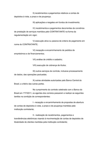 II) recebimentos e pagamentos relativos a contas de
depósitos à vista, a prazo e de poupança;
III) aplicações e resgates em fundos de investimento;
IV) recebimentos e pagamentos decorrentes de convênios
de prestação de serviços mantidos pelo CONTRATANTE na forma da
regulamentação em vigor;
V) execução ativa ou passiva de ordens de pagamento em
nome do CONTRATANTE;
VI) recepção e encaminhamento de pedidos de
empréstimos e de financiamentos;
VII) análise de crédito e cadastro;
VIII) execução de cobrança de títulos;
IX) outros serviços de controle, inclusive processamento
de dados, das operações pactuadas;
X) outras atividades autorizadas pelo Banco Central do
Brasil, a critério das outras partes.
No cumprimento do contrato celebrado com o Banco do
Brasil em 1º/7/2011, os agentes dos correios passaram a realizar as seguintes
tarefas na condição de correspondentes:
I - recepção e encaminhamento de propostas de abertura
de contas de depósitos à vista, a prazo e de poupança mantidas pela
instituição contratante;
II - realização de recebimentos, pagamentos e
transferências eletrônicas visando à movimentação de contas de depósitos de
titularidade de clientes mantidas pela instituição contratante;
 