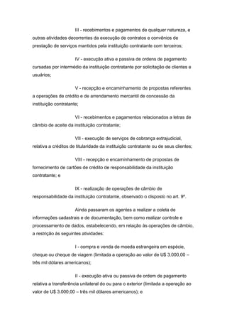 III - recebimentos e pagamentos de qualquer natureza, e
outras atividades decorrentes da execução de contratos e convênios de
prestação de serviços mantidos pela instituição contratante com terceiros;
IV - execução ativa e passiva de ordens de pagamento
cursadas por intermédio da instituição contratante por solicitação de clientes e
usuários;
V - recepção e encaminhamento de propostas referentes
a operações de crédito e de arrendamento mercantil de concessão da
instituição contratante;
VI - recebimentos e pagamentos relacionados a letras de
câmbio de aceite da instituição contratante;
VII - execução de serviços de cobrança extrajudicial,
relativa a créditos de titularidade da instituição contratante ou de seus clientes;
VIII - recepção e encaminhamento de propostas de
fornecimento de cartões de crédito de responsabilidade da instituição
contratante; e
IX - realização de operações de câmbio de
responsabilidade da instituição contratante, observado o disposto no art. 9º.
Ainda passaram os agentes a realizar a coleta de
informações cadastrais e de documentação, bem como realizar controle e
processamento de dados, estabelecendo, em relação às operações de câmbio,
a restrição às seguintes atividades:
I - compra e venda de moeda estrangeira em espécie,
cheque ou cheque de viagem (limitada a operação ao valor de U$ 3.000,00 –
três mil dólares americanos);
II - execução ativa ou passiva de ordem de pagamento
relativa a transferência unilateral do ou para o exterior (limitada a operação ao
valor de U$ 3.000,00 – três mil dólares americanos); e
 