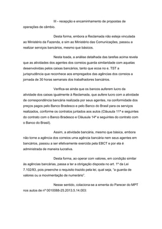 III - recepção e encaminhamento de propostas de
operações de câmbio.
Desta forma, embora a Reclamada não esteja vinculada
ao Ministério da Fazenda, e sim ao Ministério das Comunicações, passou a
realizar serviços bancários, mesmo que básicos.
Nesta toada, a análise detalhada das tarefas acima revela
que as atividades dos agentes dos correios guarda similaridade com aquelas
desenvolvidas pelos caixas bancários, tanto que ecoa no e. TST a
jurisprudência que reconhece aos empregados das agências dos correios a
jornada de 30 horas semanais dos trabalhadores bancários.
Verifica-se ainda que os bancos auferem lucro da
atividade dos caixas igualmente à Reclamada, que aufere lucro com a atividade
de correspondência bancária realizada por seus agentes, na conformidade dos
preços pagos pelo Banco Bradesco e pelo Banco do Brasil para os serviços
realizados, conforme os contratos juntados aos autos (Cláusula 11ª e seguintes
do contrato com o Banco Bradesco e Cláusula 14ª e seguintes do contrato com
o Banco do Brasil).
Assim, a atividade bancária, mesmo que básica, embora
não torne a agência dos correios uma agência bancária nem seus agentes em
bancários, passou a ser efetivamente exercida pela EBCT e por ela é
administrada de maneira lucrativa.
Desta forma, ao operar com valores, em condição similar
às agências bancárias, passa a ter a obrigação disposta no art. 1º da Lei
7.102/83, pois preenche o requisito trazido pela lei, qual seja, “a guarda de
valores ou a movimentação de numerário”.
Nesse sentido, colaciona-se a ementa do Parecer do MPT
nos autos de nº 0010088-25.2013.5.14.003:
 