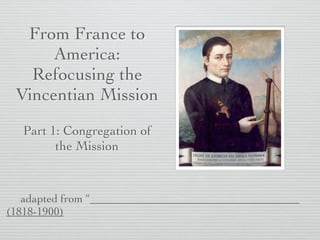 From France to
America:
Refocusing the
Vincentian Mission
Part 1: Congregation of
the Mission
adapted from
Vincentian Pioneers of the Mississippi Valley (1818-1900)
by Dennis P. McCann, Vincentian Heritage Journal
 