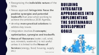 BUILDING
INTEGRATED
APPROACHES INTO
IMPLEMENTING
THE SUSTAINABLE
DEVELOPMENT
GOALS
• Recognizing the indivisible nature of the
SDGs
• Nexus approach brings into focus the
positive synergies and potential
tradeoffs that arise when working to
achieve the ambitious 2030 Agenda,
• develop more practical solutions to
address key issues.
• integration involves 3 concepts;
optimization, synergies and tradeoffs.
• Nexus of Resources (water, soil, wind,
sun, minerals, waste etc.) is not useful
unless it is linked to the Nexus of
Services (energy, food, housing, supply
etc.) Footer text here 3
 