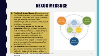 NEXUS MESSAGE
Footer text here 4
1. The Rural-Urban Nexus: We recommend
the Nexus approach to policy makers and
everyone concerned with the sustainable
management of cities and their
relationships with rural areas and broader
ecological processes.
2. Cross-cutting issues for the Nexus
approach: We urge all those concerned
with the advancement of sustainability to
consider adopting a Nexus-style of
analysis and action to identify the
strongest interconnections between
various goals and targets in related areas
and to generate integrated approaches
and policies for them.
3. Governance: We recommend that the
governance dimension should from the
outset be factored into any new Nexus
analyses and policy recommendations that
 