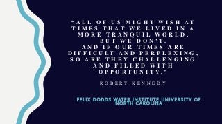 “ A L L O F U S M I G H T W I S H A T
T I M E S T H A T W E L I V E D I N A
M O R E T R A N Q U I L W O R L D ,
B U T W E D O N ’ T .
A N D I F O U R T I M E S A R E
D I F F I C U L T A N D P E R P L E X I N G ,
S O A R E T H E Y C H A L L E N G I N G
A N D F I L L E D W I T H
O P P O R T U N I T Y . ”
R O B E R T K E N N E D Y
F E L I X D O D D S : W AT E R I N S T I T U T E U N I V E R S I T Y O F
N O R T H C A R O L I N A
 