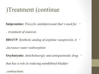 (Treatment (continue
Imipramine: Tricyclic antidepressant that’s used for •
. treatment of enuresis
DDAVP: Synthetic analog of arginine vasopressin, it •
.increases water reabsorption
Oxybutynin: Anticholinergic and antispasmodic drug •
that has a role in reducing uninhibited bladder
.contractions

 
