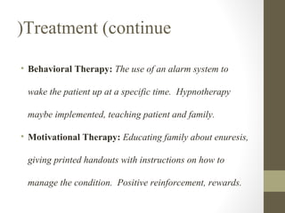 (Treatment (continue
• Behavioral Therapy: The use of an alarm system to
wake the patient up at a specific time. Hypnotherapy
maybe implemented, teaching patient and family.
• Motivational Therapy: Educating family about enuresis,
giving printed handouts with instructions on how to
manage the condition. Positive reinforcement, rewards.

 