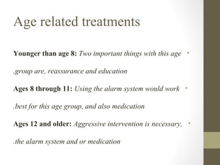 Age related treatments
Younger than age 8: Two important things with this age •
.group are, reassurance and education
Ages 8 through 11: Using the alarm system would work •
.best for this age group, and also medication
Ages 12 and older: Aggressive intervention is necessary, •
.the alarm system and or medication

 