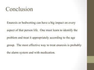 Conclusion
Enuresis or bedwetting can have a big impact on every
aspect of that person life. One must learn to identify the
problem and treat it appropriately according to the age
group. The most effective way to treat enuresis is probably
the alarm system and with medication.

 