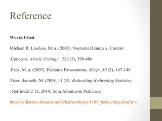 Reference
Works Cited
Michael R. Lawless, M. a. (2001). Nocturnal Enuresis: Current
.Concepts. Article Urology , 22 (12), 399-406
.Pack, M. a. (2007). Pediatric Parasomnias. Sleep , 30 (2), 147-148
Vicent Iannelli, M. (2008, 11 24). Bedwetting-Bedwetting Statistics.
: Retrieved 2 13, 2014, from About.com Pediatrics
http://pediatrics.about.com/od/bedwetting/a/1108_bedwetting.htm?p=1

 